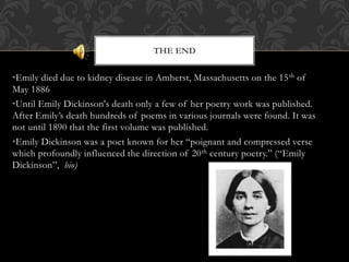 •Emily died due to kidney disease in Amherst, Massachusetts on the 15th of
May 1886
•Until Emily Dickinson's death only a few of her poetry work was published.
After Emily’s death hundreds of poems in various journals were found. It was
not until 1890 that the first volume was published.
•Emily Dickinson was a poet known for her “poignant and compressed verse
which profoundly influenced the direction of 20th century poetry.” (“Emily
Dickinson”, bio)
THE END
 