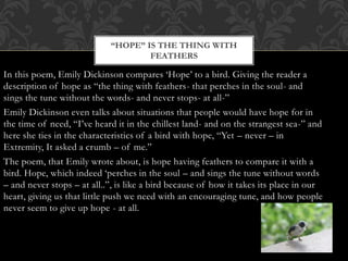 In this poem, Emily Dickinson compares ‘Hope’ to a bird. Giving the reader a
description of hope as “the thing with feathers- that perches in the soul- and
sings the tune without the words- and never stops- at all-”
Emily Dickinson even talks about situations that people would have hope for in
the time of need, “I’ve heard it in the chillest land- and on the strangest sea-” and
here she ties in the characteristics of a bird with hope, “Yet – never – in
Extremity, It asked a crumb – of me.”
The poem, that Emily wrote about, is hope having feathers to compare it with a
bird. Hope, which indeed ‘perches in the soul – and sings the tune without words
– and never stops – at all..”, is like a bird because of how it takes its place in our
heart, giving us that little push we need with an encouraging tune, and how people
never seem to give up hope - at all.
“HOPE” IS THE THING WITH
FEATHERS
 