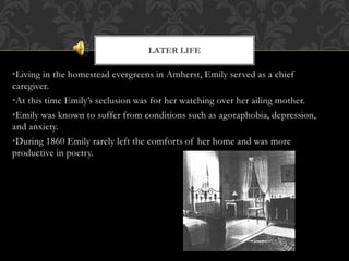 •Living in the homestead evergreens in Amherst, Emily served as a chief
caregiver.
•At this time Emily’s seclusion was for her watching over her ailing mother.
•Emily was known to suffer from conditions such as agoraphobia, depression,
and anxiety.
•During 1860 Emily rarely left the comforts of her home and was more
productive in poetry.
LATER LIFE
 