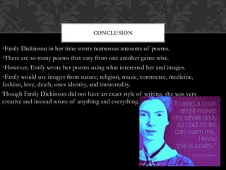 •Emily Dickinson in her time wrote numerous amounts of poems.
•There are so many poems that vary from one another genre wise.
•However, Emily wrote her poems using what interested her and images.
•Emily would use images from nature, religion, music, commerce, medicine,
fashion, love, death, ones identity, and immortality.
Though Emily Dickinson did not have an exact style of writing, she was very
creative and instead wrote of anything and everything.
CONCLUSION
 