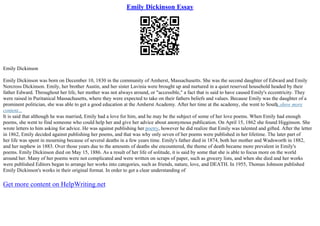 Emily Dickinson Essay
Emily Dickinson
Emily Dickinson was born on December 10, 1830 in the community of Amherst, Massachusetts. She was the second daughter of Edward and Emily
Norcross Dickinson. Emily, her brother Austin, and her sister Lavinia were brought up and nurtured in a quiet reserved household headed by their
father Edward. Throughout her life, her mother was not always around, or "accessible," a fact that is said to have caused Emily's eccentricity. They
were raised in Puritanical Massachusetts, where they were expected to take on their fathers beliefs and values. Because Emily was the daughter of a
prominent politician, she was able to get a good education at the Amherst Academy. After her time at the academy, she went to South
...show more
content...
It is said that although he was married, Emily had a love for him, and he may be the subject of some of her love poems. When Emily had enough
poems, she went to find someone who could help her and give her advice about anonymous publication. On April 15, 1862 she found Higginson. She
wrote letters to him asking for advice. He was against publishing her poetry, however he did realize that Emily was talented and gifted. After the letter
in 1862, Emily decided against publishing her poems, and that was why only seven of her poems were published in her lifetime. The later part of
her life was spent in mourning because of several deaths in a few years time. Emily's father died in 1874, both her mother and Wadsworth in 1882,
and her nephew in 1883. Over those years due to the amounts of deaths she encountered, the theme of death became more prevalent in Emily's
poems. Emily Dickinson died on May 15, 1886. As a result of her life of solitude, it is said by some that she is able to focus more on the world
around her. Many of her poems were not complicated and were written on scraps of paper, such as grocery lists, and when she died and her works
were published Editors began to arrange her works into categories, such as friends, nature, love, and DEATH. In 1955, Thomas Johnson published
Emily Dickinson's works in their original format. In order to get a clear understanding of
Get more content on HelpWriting.net
 