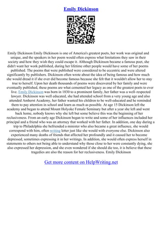 Emily Dickinson
Emily Dickinson Emily Dickinson is one of America's greatest poets, her work was original and
unique, and the speakers in her poem would often express what limitations they saw in their
society and how they wish they could escape it. Although Dickinson became a famous poet, she
didn't want her work published, during her lifetime other people would have some of her poems
published. The poems that were published were considered to be eccentric and were altered
significantly by publishers. Dickinson often wrote about the idea of being famous and how much
she would dread it if she ever did become famous because she felt that it wouldn't allow her to stay
true to herself. Upon her death thousands of poems were discovered by her family and were
eventually published, these poems are what cemented her legacy as one of the greatest poets to ever
live. Emily Dickinson was born in 1830 to a prominent family, her father was a well–respected
lawyer. Dickinson was well educated, she had attended school from a very young age and also
attended Amherst Academy, her father wanted his children to be well–educated and he reminded
them to pay attention in school and learn as much as possible. At age 15 Dickinson left the
academy and began to attend Mount Holyoke Female Seminary but after a year she left and went
back home, nobody knows why she left but some believe this was the beginning of her
reclusiveness. From an early age Dickinson began to write and some of her influences included her
principal and a friend who was an attorney that worked with her father. In addition, one day during a
trip to Philadelphia she befriended a minister who also became a great influence, she would
correspond with him, often writing letter just like she would with everyone else. Dickinson also
experienced many deaths of friends that affected her profoundly and it caused her to become
depressed, sometimes expressing it in her writings. In addition, she would often express herself in
statements to others not being able to understand why those close to her were constantly dying, she
also expressed her depression, and she even wondered if she should die too, it is believe that these
tragedies are also the reason for her reclusiveness. Emily Dickinson
Get more content on HelpWriting.net
 