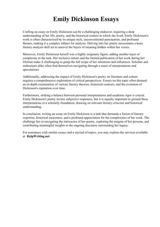 Emily Dickinson Essays
Crafting an essay on Emily Dickinson can be a challenging endeavor, requiring a deep
understanding of her life, poetry, and the historical context in which she lived. Emily Dickinson's
work is often characterized by its unique style, unconventional punctuation, and profound
themes, making it a complex subject for analysis. Delving into her poetry necessitates a keen
literary analysis skill set to unravel the layers of meaning hidden within her verses.
Moreover, Emily Dickinson herself was a highly enigmatic figure, adding another layer of
complexity to the task. Her reclusive nature and the limited publication of her work during her
lifetime make it challenging to grasp the full scope of her intentions and influences. Scholars and
enthusiasts alike often find themselves navigating through a maze of interpretations and
speculations.
Additionally, addressing the impact of Emily Dickinson's poetry on literature and culture
requires a comprehensive exploration of critical perspectives. Essays on this topic often demand
an in-depth examination of various literary theories, historical contexts, and the evolution of
Dickinson's reputation over time.
Furthermore, striking a balance between personal interpretations and academic rigor is crucial.
Emily Dickinson's poetry invites subjective responses, but it is equally important to ground these
interpretations in a scholarly foundation, drawing on relevant literary criticism and historical
understanding.
In conclusion, writing an essay on Emily Dickinson is a task that demands a fusion of literary
expertise, historical awareness, and a profound appreciation for the complexities of her work. The
challenge lies in navigating the intricacies of her poetry, exploring the enigma of her persona, and
contributing meaningful insights to the ongoing discourse surrounding her legacy.
For assistance with similar essays and a myriad of topics, you may explore the services available
at HelpWriting.net.
 