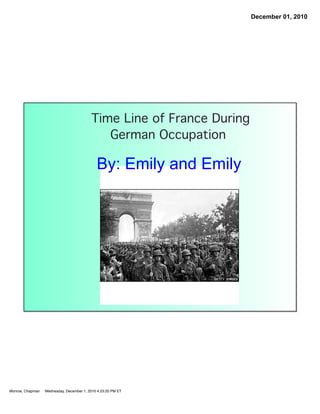 December 01, 2010




                                          Time Line of France During
                                             German Occupation

                                             By: Emily and Emily




Monroe, Chapman   Wednesday, December 1, 2010 4:23:20 PM ET
 