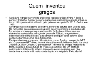 Quem inventou
                         gregos
•   A palavra hidroponia vem do grego dos radicais gregos hydro = água e
    ponos = trabalho. Apesar de ser uma técnica relativamente muito antiga, o
    termo hidroponia só foi utilizado pela primeira vez pelo Dr. W. F. Gerke, em
    1930.
    A Hidroponia é um sistema de cultivo, dentro de estufas sem uso de solo.
    Os nutrientes que a planta precisa para desenvolvimento e produção são
    fornecidos somente por água enriquecida (solução nutritiva) com os
    elementos necessários: nitrogênio, potássio, fósforo, magnésio etc.,
    dissolvidos na forma de sais. Basicamente qualquer água potável para
    consumo humano serve para hidroponia.
    Existem diversos processos hidropônicos como: floating, aeroponia, NFT
    etc. O processo NFT (fluxo laminar de nutrientes) foi desenvolvido nos anos
    70 pelo Dr. Alan Cooper. O processo NFT elimina os antigos métodos de
    telha, plástico e brita e tubos de PVC e os substitui por um perfil de
    polipropileno totalmente atóxico, isento de metais pesados, que não
    contamina a planta e dá maior sustentação aos vegetais. É excelente!
 