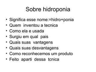 Sobre hidroponia
•   Significa esse nome:=hidro+ponia
•   Quem inventou a tecnica
•   Como ela e usada
•   Surgiu em qual pais
•   Quais suas vantagens
•   Quais suas desvantagens
•   Como reconhecemos um produto
•   Feito aparti dessa tcnica
 