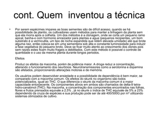 cont. Quem inventou a técnica
•   Por serem espécimes impares as boas sementes são de difícil acesso, quando se há
    possibilidade de plantio, os cultivadores usam métodos para manter a linhagem da planta sem
    que ela morra após a colheita. Um dos métodos é a clonagem, onde se corta um pequeno ramo
    apical, banha-o com hormonio enraizador para plantas e agua (pequenos recipientes, um bom
    substrato é a vermiculita, um tipo de rocha expandida que retém elevada umidade) até que brote
    alguma raiz, então coloca-se em uma sementeira sob alta e constante luminosidade para induzir
    a fase vegetativa do pequeno broto. Deve se ficar muito atento ao crescimento dos clones pois
    sem raizes estes ficam muito frageis e debilitados. Com este método é possivel o controle de
    quantidade e o uso da mesma planta durante longos periodos.
    Efeitos
    Produz os efeitos da maconha, porém de potência maior. A droga reduz a concentração,
    alterando o funcionamento dos neurônios. Neurotransmissores como a serotonina e dopamina
    são afetados, proporcionando alterações motoras e de memória.
    Os usuários podem desenvolver ansiedade e a possibilidade de dependência é bem maior, se
    comparado com a maconha comum. Os efeitos do skunk no organismo são todos
    potencializados, igual ao THC. O que diferencia o skunk da maconha comum é a maior
    capacidade entorpecente. Os componentes ativos em ambos são chamados de delta-9 tetra-
    hidro-canabinol (THC). Na maconha, a concentração dos componentes encontrados nas folhas,
    flores e frutos prensados equivale a 2,5% , já no skunk o índice de THC equivale de 5% a 23%
    dependendo da cruza de espécies e sua produção pode ser de até 400/500G por m² utilizando
    sistemas otimizados de cultivo.
 