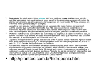 •   hidroponia é a técnica de cultivar plantas sem solo, onde as raízes recebem uma solução
    nutritiva balanceada que contém água e todos os nutrientes essenciais ao desenvolvimento da
    planta. Na hidroponia as raízes podem estar suspensas em meio liquido (NFT) ou apoiadas em
    substrato inerte (areia lavada por exemplo).
•   Ao cultivar com solução nutritiva utilizando um substrato não inerte (húmus por exemplo),
    admite-se dizer que é um cultivo sem solo, mas não é adequado referir-se como sendo
    hidroponia. Quando a solução é aplicada ao solo, tem-se a ferti-irrigação. Não é cultivo sem
    solo, nem hidroponia. Em geral esta solução não é completa, pois tem caráter complementar.
•   Portanto, na hidroponia a única fonte de nutrientes para as plantas é a solução nutritiva, pois, se
    houver substrato, este é inerte. No caso de cultivo sem solo, basta que o solo não seja utilizado.
    Um exemplo, é o cultivo apenas em húmus de minhoca.
•   A palavra hidroponia vem do grego, dos radicais hydro = água e ponos = trabalho. Apesar de ser
    uma técnica relativamente antiga, o termo hidroponia só foi utilizado pela primeira vez em 1935
    pelo Dr. W. F. Gericke da Universidade da Califórnia.
•   Essa técnica pode ser aplicada tanto em escala doméstica (pequenos vasos) bem como em
    escala comercial (grandes plantações em galpões). Gericke adotou o sistema de cultivo sem
    solo para as condições de campo, de tal forma que se tornou o primeiro passo para viabilizar o
    cultivo em escala comercial. Quando se diz que "Gericke é o pai da hidroponia" não significa que
    ele inventou o cultivo sem solo, mas trata-se de uma homenagem aos avanços científicos
    conquistados por ele e por ter pela primeira vez usado o termo

• http://planttec.com.br/hidroponia.html
 