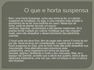    Bom, uma Horta Suspensa, como seu nome já diz, é o plantio
    suspenso de hortaliças. Ou seja, é uma maneira mais simples e
    econômica de se ter uma hortinha em casa ! Neste tipo de
    horta, pode-se plantar de tudo um pouco:
    verduras, legumes, condimentos e até plantas medicinais. Só é
    preciso tomar cuidado em cultivar hortaliças que não cresçam
    muito, para não atrapalhar o desenvolvimento das plantinhas
    vizinhas.
    O local onde ela deve ficar, têm de pegar pelo menos 5 horas de sol
    por dia. Deve-se levar em consideração, o quanto que a mesma
    ficará suspensa do chão, pois se ficar muito alta pode atrapalhar sua
    manutenção. Uma alternativa para solucionar esse
    probleminha, seria implantá-la em forma de desnível
    (escada, degrau), facilitando e muito o seu manuseio. Mas, se o
    espaço não permitir, acredito que a altura dos quadris, seria a altura
    ideal para implantá-la, uma vez que, nem os braços e nem a coluna
    são forçados.
 