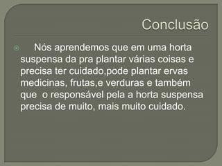       Nós aprendemos que em uma horta
    suspensa da pra plantar várias coisas e
    precisa ter cuidado,pode plantar ervas
    medicinas, frutas,e verduras e também
    que o responsável pela a horta suspensa
    precisa de muito, mais muito cuidado.
 