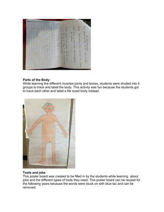 Parts of the Body:
While learning the different muscles joints and bones, students were divided into 4
groups to trace and label the body. This activity was fun because the students got
to trace each other and label a life sized body instead.
Tools and jobs:
This poster board was created to be filled in by the students while learning about
jobs and the different types of tools they need. This poster board can be reused for
the following years because the words were stuck on with blue tac and can be
removed.
 