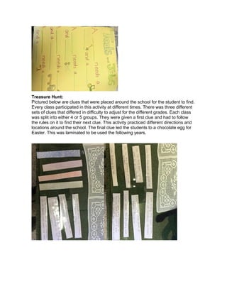 Treasure Hunt:
Pictured below are clues that were placed around the school for the student to find.
Every class participated in this activity at different times. There was three different
sets of clues that differed in difficulty to adjust for the different grades. Each class
was split into either 4 or 5 groups. They were given a first clue and had to follow
the rules on it to find their next clue. This activity practiced different directions and
locations around the school. The final clue led the students to a chocolate egg for
Easter. This was laminated to be used the following years.
 