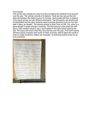 Final activity:
This activity was created as a way to review everything the students have learned
over the year. The activity consists of 4 stations. There are four groups that will
alternate between the stations every 10 minutes. Each grade will have a variation
of the same activity but with different information. The first activity one student will
be blindfolded and the other students need to provide directions such as “turn left,
walk 5 steps, go straight”. The second activity is What Time is It Mr. Fox, which is a
game played in grade schools in America. The third activity is Hot potato but with
topics. Each student needs to say a word related to the topic before passing the
ball. The topics will review what they have learned over the year. The fourth activity
will have pieces of papers with words on them and they need to place the words in
order to create sentences. Below are examples of sentences before being cut up
and scrambled.
 