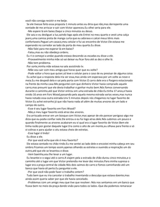 você não consiga resistir e me beije.
Se ele tivesse feito essa proposta 1 minuto antes eu diria que não,mas derrepente uma
vontade de me arriscar e sair com Victor apareceu.Eu olhei seria para ele.
-Me espere lá em baixo.Daqui a cinco minutos eu desso.
Ele saiu e eu desliguei a luz,saindo logo após ele.Entrei no meu quarto e vesti uma calça
jeans,uma camisa preta de manga curta que eu adorava e calcei meus tênis mais
confortaveis.Peguei um casaco,meu celular e fui ao encontro de Victor.Ele estava me
esperando no corredor ao lado da porta do meu quarto.Eu disse.
-Não falei para me esperar lá em baixo?
-Falou,mas eu não obedeço ordens.
Eu ri e começei a andar,quando estava descendo as escadas eu disse a ele.
-Provavelmente minha mãe só vai deixar eu ficar fora até as dez e olhe lá.
-Não tem problema.
Por sorte,minha mãe estava na sala assistindo tv.
-Mãe vou sair com meu amigo,que horas quer que eu volte?
-Pode voltar a hora que quiser,só leve o celular para o caso de eu presisar de alguma coisa.
Eu achei que a resposta dela iria ser essa,mas ainda sim esperava por um volte as nove e
meia.Eu me despedi dela e sai pela porta com Victor.O carro dele era o Pargero estacionado
na frente da minha casa.Me perguntei com que dinheiro Victor havia comprado aquele
carro,mas presumi que ele devia trabalhar e ganhar muito bem.Nós fomos conversando
durante o caminho,até que Victor entrou em uma estrada de chão.Eu tinha 17 anos,e havia
vivido 16 anos em Fors Wood,passando pela aquela mesma estrada varias vezes,mas nunca
havia notado essa outra estrada.Uns 5 minutos depois nós chegamos no lugar favorito de
Victor.Eu achei estranho já que não havia nada ali além de muitas arvores de um lado e
campo do outro.
-Esse é seu lugar favorito em Fors Wood?
-Não,o meu lugar favorito está atraz das arvores.
Era arriscado entrar em um bosque com Victor,mas apesar de ele parecer perigoso algo me
dizia que eu podia confiar nele.Ele entrou e eu fui logo atras dele.Nós subimos um pouco e
quando finalmente as arvores acabaram eu vi qual era o lugar favorito de Victor.Bem ele
tinha razão por gostar daquele lugar.Era como o alto de um monte,eu olhava para frente e só
vi colinas e para ajudar o céu estava cheio de estrelas.
-Esse lugar é lindo!
Eu disse a ele.
-Por que você acha que ele é meu favorito?
Ele estava sentado no chão rindo.Eu me sentei ao lado dele e encostei minha cabeça em seu
ombro.Ficamos um tempo assim,apenas olhando as estrelas e ouvindo a respiração um do
outro,até que ele se levantou e disse.
-Vem baxinha,vou lhe levar a um lugar.
Eu levantei e o segui até o carro.A viajem pela a estrada de chão durou cinco minutos,e o
caminho até o lugar em que Victor pretendia me levar dez minutos.Para minha supresa o
lugar era a praça central da cidade.Nós dois saimos do carro e fomos caminhando até um
banco que havia ali perto.Eu perguntei a ele.
-Por que você não pode fazer o trabalho ontem?
Tudo bem que eu iria cancelar o trabalho inventando a desculpa que estava doente,mas
ainda assim queria saber por que ele havia cancelado.
-Problemas com um amigo meu que tive que resolver.-Nós nos sentamos em um banco que
ficava bem no meio da praça dando visão para todos os lados.-Que dia podemos remaracar
 