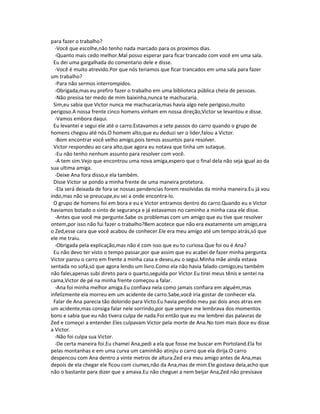 para fazer o trabalho?
-Você que escolhe,não tenho nada marcado para os proximos dias.
-Quanto mais cedo melhor.Mal posso esperar para ficar trancado com você em uma sala.
Eu dei uma gargalhada do comentario dele e disse.
-Você é muito atrevido.Por que nós teriamos que ficar trancados em uma sala para fazer
um trabalho?
-Para não sermos interrompidos.
-Obrigada,mas eu prefiro fazer o trabalho em uma biblioteca pública cheia de pessoas.
-Não presisa ter medo de mim baixinha,nunca te machucaria.
Sim,eu sabia que Victor nunca me machucaria,mas havia algo nele perigoso,muito
perigoso.A nossa frente cinco homens vinham em nossa direção,Victor se levantou e disse.
-Vamos embora daqui.
Eu levantei e segui ele até o carro.Estavamos a sete passos do carro quando o grupo de
homens chegou até nós.O homem alto,que eu deduzi ser o lider,falou a Victor.
-Bom encontrar você velho amigo,pois temos assuntos para resolver.
Victor respondeu ao cara alto,que agora eu notava que tinha um sutaque.
-Eu não tenho nenhum assunto para resolver com você.
-A tem sim.Vejo que encontrou uma nova amiga,espero que o final dela não seja igual ao da
sua ultima amiga.
-Deixe Ana fora disso,e ela também.
Disse Victor se pondo a minha frente de uma maneira protetora.
-Ela será deixada de fora se nossas pendencias forem resolvidas da minha maneira.Eu já vou
indo,mas não se preucupe,eu sei a onde encontra-lo.
O grupo de homens foi em bora e eu e Victor entramos dentro do carro.Quando eu e Victor
haviamos botado o sinto de segurança e já estavamos no caminho a minha casa ele disse.
-Antes que você me pergunte.Sabe os problemas com um amigo que eu tive que resolver
ontem,por isso não fui fazer o trabalho?Bem acotece que não era exatamente um amigo,era
o Zed,esse cara que você acabou de conhecer.Ele era meu amigo até um tempo atrás,só que
ele me traiu.
-Obrigada pela explicação,mas não é com isso que eu to curiosa.Que foi ou é Ana?
Eu não devo ter visto o tempo passar,por que assim que eu acabei de fazer minha pergunta
Victor parou o carro em frente a minha casa e deseu,eu o segui.Minha mãe ainda estava
sentada no sofá,só que agora lendo um livro.Como ela não havia falado comigo,eu também
não falei,apenas subi direto para o quarto,seguida por Victor.Eu tirei meus tênis e sentei na
cama,Victor de pé na minha frente começou a falar.
-Ana foi minha melhor amiga.Eu confiava nela como jamais confiara em alguém,mas
infelizmente ela morreu em um acidente de carro.Sabe,você iria gostar de conhecer ela.
Falar de Ana parecia tão dolorido para Victo.Eu havia perdido meu pai dois anos atras em
um acidente,mas consiga falar nele sorrindo,por que sempre me lembrava dos momentos
bons e sabia que eu não tivera culpa de nada.Foi então que eu me lembrei das palavras de
Zed e começei a entender.Eles culpavam Victor pela morte de Ana.No tom mais doce eu disse
a Victor.
-Não foi culpa sua Victor.
-De certa maneira foi.Eu chamei Ana,pedi a ela que fosse me buscar em Portoland.Ela foi
pelas montanhas e em uma curva um caminhão atinjiu o carro que ela dirija.O carro
despencou com Ana dentro a vinte metros de altura.Zed era meu amigo antes de Ana,mas
depois de ela chegar ele ficou com ciumes,não da Ana,mas de mim.Ele gostava dela,acho que
não o bastante para dizer que a amava.Eu não cheguei a nem beijar Ana,Zed não presisava
 