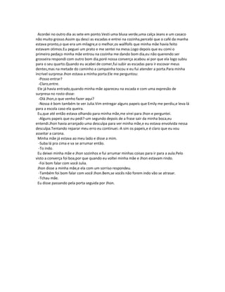Acordei no outro dia as sete em ponto.Vesti uma blusa verde,uma calça Jeans e um casaco
não muito grosso.Assim qu desci as escadas e entrei na cozinha,percebi que o café da manha
estava pronto,o que era um milagre,e o melhor,os wallfolls que minha mãe havia feito
estavam otimos.Eu peguei um prato e me sentei na mesa.Logo depois que eu comi o
primeiro pedaço minha mãe entrou na cozinha me dando bom dia,eu não querendo ser
grosseira respondi com outro bom dia,poré nossa converça acabou ai por que ela logo subiu
para o seu quarto.Quando eu acabei de comer,fui subir as escadas para ir escovar meus
dentes,mas na metade do caminho a campainha tocou e eu fui atender a porta.Para minha
incrivel surpresa Jhon estava a minha porta.Ele me perguntou:
-Posso entrar?
-Claro,entre.
Ele já havia entrado,quando minha mãe apareceu na escada e com uma expresão de
surpresa no rosto disse:
-Olá Jhon,o que venho fazer aqui?
-Nossa é bom também te ver Julia.Vim entregar alguns papeis que Emily me perdiu,e leva-lá
para a escola caso ela queira.
Eu,que até então estava olhando para minha mãe,me virei para Jhon e perguntei.
-Alguns papeis que eu pedi?-um segundo depois de a frase sair da minha boca,eu
entendi.Jhon havia arranjado uma desculpa para ver minha mãe,e eu estava envolvida nessa
desculpa.Tentando reparar meu erro eu continuei.-A sim os papeis,e é claro que eu vou
asseitar a carona.
Minha mãe já estava ao meu lado e disse a mim.
-Suba lá pra cima e va se arrumar então.
-To indo.
Eu deixei minha mãe e Jhon sozinhos e fui arrumar minhas coisas para ir para a aula.Pelo
visto a converça foi boa,por que quando eu voltei minha mãe e Jhon estavam rindo.
-Foi bom falar com você Julia.
Jhon disse a minha mãe,e ela com um sorriso respondeu.
-Também foi bom falar com você Jhon.Bem,se vocês não forem indo vão se atrasar.
-Tchau mãe.
Eu disse passando pela porta seguida por Jhon.
 