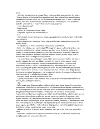 prova.
-Bom,não precisa mais se preucupar.Agora você poderá dar quantas notas dez quiser.
O nome do meu professor de historia era Jhon,e ele dava aula de historia desde que eu
havia entrado naquela escola,por isso achava que ele devia ter seus 38 anos.Eu adorava
historia,e me dava muito bem com o professor,ele até havia chegado a ser quase meu
padastro uma vez,mas as vezes rodava em uma ou duas provas.
-E sua mãe,como vai?
Ele perguntou.
-Solteira,se é isso que você quer saber.
-Vai ganhar 5 pontos por essa informação.
Eu ri.
-Na real vocês ficavam bem juntos,e eu acho que poderia me acostumar com você sendo
meu padrastro.
-Muito obrigado.Fico lisonjeado.Quem sabe você não tira a nota maxima em uma das
minhas provas.
-Eu agradeceria se minha prova fosse com cunsulta ao professor.
Ele riu e me indicou onde era meu lugar.Meu lugar era quase o ultimo,na verdade era o
penultimo e infelizmente a sala era grande,o que fazia eu me destanciar bastante do
quadro.Eu estava louca para saber com quem dos meus antigos amigos eu iria estudar
historia.Infelizmente,ou felizmente,depende do ponto de vista,a unica ´amiga` que eu
encontrei foi Vicky.Ela chegou e disse para mim.
-E ai garota!Soube que voltou para escola.É bom ter uma concorrente.Não fale para as
garotas mas você é a unica que dá para competir em nivel de beleza aqui da escola.
Eu tinha 17 anos,era magra,um pouquinho alta,cabelos grandes e castanhos,lisos
dependendo do dia.Eu não era a perfeição de garota,mas sabia que não era a pior
coisa.Quase ninguem gostava de Vicky,por que ela era má,mas tinha certas pessoas com
quem ela conversava normal,e eu era uma delas.Não fazia a minima ideia do por que ela
conversava comigo ou falava que eu era uma das mais bonitas do colegio,afinal eu nunca
fiquei correndo atrás dela.Eu olhei para ela e disse.
-Obrigada.Soube que está namorando com San.
-É,o que posso dizer.O cara é otimo no beijo.Qualquer dia desse aparece lá na mesa de
almoço,dai a gente conversa mais.
-O.k.
Ela foi para o lugar dela,que era bem na frente,e logo após o sinal bateu.Cinco segundos
depois que o sinal bateu um garoto entrou na sala,eu não me lembrava dele e sabia que não
era nenhum professor novo,pois ele parecia ter minha idade.Era estranho eu não me lembrar
dele,já que minha memoria era ótima.¨Ele deve ser um cara novo¨ pensei comigo
mesmo.Bom,ele não era um cara feio,era um bem bonitinho até.Tinha cebelos pretos que eu
aposto que estavam desarrumados por que ele queria,era mais alto do que eu e estava
vestido com uma calça jeans e uma camisa preta.Ele estava lindo.Pra minha supresa ele
venho em minha direção,depois de um segundo eu entendi,ele sentou na mesa vazia atrás de
mim.Evitei o impulso de rir,olhar para trás e perguntar quem era ele,ao invés disso eu deixei
a aula seguir,o que não foi a melhor ideia do dia já que meu increvel ex-padastro e professor
de historia resolveu me apresentar para a turma toda.
-Não sei se vocês já viram,mas temos uma aluna nova,que já não é tão nova assim,não é
Emily.
Ele disse.Eu o fussilei com os olhos.Ele sabia muito bem que eu odiava ser o centro das
atenções,eu era até um pouco antissocial.
 