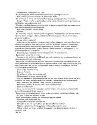 -Obrigada Jhon,também senti sua falta.
Eu respondi,quase me escondendo na cadeira.Ele riu e proseguiu sua aula.
-Bom turma,hoje vocês iram fazer um trabalho em dupla.
Ele foi falando os nomes e todos foram fazendo duplas,até que ele disse meu nome.
-Emily e...Victor.-eu olhei para Jhon e fiz um sinal com as mãos,ensinuando que eu estava
perdida-Esse que está atrás de você.
Olhei para trás.Quando eu encontrei os olhos de Victor,uma eletricidade quente percorreu
pelo meu corpo.Eu afastei aquilo e disse.
-Bom parece que você é minha dupla.
-É,parece.
Ele respondeu com uma voz nem suave nem groça,na medida certa,o que deixava ele mais
atraente.Eu me virei para a frente,ainda tentando afastar aquela onda de eletricidade,e
perguntei para Jhon.
-Do que vai ser o trabalho?
-Historia antiga-ele repondeu com a cara meio confusa-ou alguma coisa assim.Tenho que
olhar no meu caderno.-Jhon era um otimo professor de historia,mas nunca guardou bem
nem datas de provas nem conteudos de provas ou de trabalhos.-Mas faça sua mãe me
convidar para jantar que você nem vai precisar saber o conteudo.Eu posso pensar na sua
proposta de consulta ao professor.
-Do jeito que você é aposto que nem tem as repostas do trabalho ainda.
Eu disse com um sorriso no rosto.
-Pior que eu não tenho mesmo.Obrigada por me lembrar,mas não se preocupe,Victor é um
otimo aluno,em historia pelo menos.
Eu adorava Jhon,não só como professor mas como amigo também por que ele sempre me
divertia e me dava bronca quando eu fazia alguma coisa de errado,ele era como um pai para
mim.Eu olhei para trás e vi que Victor prestava atenção a nossa converça com um olhar
descontraido.Eu disse a Victor.
-Então você é um otimo aluno.
-Segundo Jhon sim.
-Ele também já tentou namorar sua mãe?
-Não,por que ele já tentou namorar a sua?
-Uma vez.Mas a gente teve que se mudar e não deu certo para ele.Mas o bom é que se eu
conseguir que minha mãe volte a sair com ele,talvez a gente tire um dez nesse trabalho.
-Muito bom saber que podemos contar com uma ajuda especial.
-Mudando totalmente de assunto,você é novo aqui na escola?
-Sou,mas você também.
-Longa historia.Resumindo eu estudava aqui,dai fui para outra escola,mas depois voltei
para cá.Então pra quando é o trabalho?
Eu perguntei em voz alta,dirigindo minha pergunta para Jhon mas ainda virada para trás.
-Pra o dia 29.Jhon não está mais na sala.
Victor repondeu e eu me virei,sim Jhon não estava mais na sala.
-É verdade.Onde será que ele foi?
-Acho que foi levar alguém na secretaria.
-Otimo,desde que não seja eu.Então que dia vamos fazer o trbalho?
-Pode ser hoje a tarde,a menos que você tenha que fazer alguma coisa.
-Não,na verdade isso vai ser uma bela desculpa para eu não ajudar a desembrulhar as
coisas em casa.
Ele riu.
 