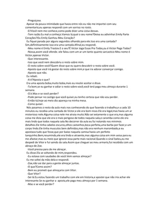 -Preguiçosa.
Apesar da pouca intimidade que havia entre nós eu não me importei com seu
comentario,eu apenas respondi com um sorriso no rosto.
-Ei!Você nem me conhece,como pode dizer uma coisa dessas.
-Tem razão.Eu mal a conheço.Vamos lá,qual o seu nome?Deixa eu adivinhar.Emily Parte
Corações?Ou Emily Ganhou Meu Coração?
Eu fiquei parada por alguns segundos olhando para ele.Isso era uma cantada?
Sim,definitivamente isso era uma cantada.Afinal,eu respondi.
-Meu nome é Emily Trastov.E o seu?É Victor Joga Essas Pra Todas,ou é Victor Pega Todas?
-Nossa,assim você ofende.-ele falou com um ar um tanto quanto sarcastico-Meu nome é
Victor,apenas Victor.
-Que interessante.
-Isso que você nem descobriu o resto sobre mim.
-O resto sobre você?Quem disse que eu quero descobrir o resto sobre você.
-Aposto que você irá gostar do resto sobre mim,e que ira adorar converçar comigo.
-Aposto que não.
Eu rebati.
-A é?Aposta o que?
Era uma aposta boba,muito boba,mais eu resolvi aceitar e disse.
-Ta bom,se eu ganhar e odiar o resto sobre você,você terá paga meu almoço durante 1
semana.
-O.k.Mas e se você perder?
-Pode pensar no castigo que você quiser,eu tenho certeza que não vou perder.
-Então tá,hoje ao meio dia apareça na minha mesa.
-Como quiser.
Nós pasamos o resto da aula mais nos conhecendo do que fazendo o trabalho,e a cada 10
minutos eu recebia uma cantada de Victor,e ele era bom nisso.Ele era legal,mas havia um ar
misterioso nele.Alguma coisa nele me atraia muito.Não sei extamente o que era,mas alguma
coisa me dizia que ele era o mais perigoso de todos naquela sala,e caramba como ele era
mais lindo que todos naquela sala.No decorrer da aula eu fui notando nos minimos
detalhes.Ele tinha cabelos escuros,olhos castanhos,boca perfeita,uma barba por fazer,e um
corpo lindo.Ele tinha musculos bem definidos,mas não era nenhum marombado,e eu
apostava tudo que fosse,que por baixo naquela camisa havia um perfeito
tanquinho.Bem,resumindo,ele era lindo e atraente,mas alguma coisa em mim avisa para eu
me afastar,mas eu meio que ignorei essa parte mais racional.Quando o sinal bateu,eu me
despedi de Vitor e fui saindo da sala.Assim que cheguei ao meu armario,fui recebida com um
abraço de Zoe.
-Você presisa para de me abraçar.
Eu disse.Ela se soltando de mim,respondeu.
-Eu estava com saudades de você.Vem vamos almoçar?
Eu me soltei da mão dela e respondi.
-Zoe,não vai dar para a gente almoçar juntas.
-O que?Como assim?
-Bem eu prometi que almoçaria com Vitor.
-Que Vitor?
-Sei lá.Eu estou fazendo um trabalho com ele em historia,e apostei que não iria achar ele
interesante.Se eu ganhar a aposta,ele paga meu almoço por 1 semana.
-Mas e se você perder?
 