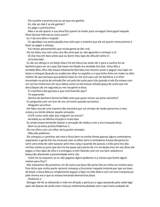 -Ele escolhe o premio,mas eu sei que vou ganhar.
-Eu não sei não.E se ele ganhar?
-Eu pago o premio,hora.
-Mas e se ele querer a sua alma?Ou querer te matar para conseguir fama,igual naquele
filme Garota Infernal,ou coisa assim?
Eu ri da cara dela e respodi.
-Eu agradeço sua preocupação,mas acho que o maximo que ele vai querer como premio é
fazer eu pagar o almoço.
-Foi nesses pensamentos que muita gente se deu mal.
Ela me falou isso com uma cara tão seria que eu não aguentei e começei a rir.
-Ai Zoe.Vou em bora antes que eu borre meu lapis de olho,de tanto rir.
-Já ta borrado.
Eu dei um abraço e um beijo nela e fui em bora,mas antes de ir para a cantina fui ao
banheiro para ver se o que Zoe havia me falado era verdade.Sim,Zoe tinha dito a
verdade.Meu olho não estava totalmente borrado,mas mesmo assim e peguei meu lapis no
bolso e retoquei.Quando eu acabei,me olhei no espelho e vi que tinha feito um make no olho
melhor do que pensava que poderia fazer.Eu me virei para sair do banheiro e vi Vitor
encostado na porta de entrada.Dei um pulo de susto para trás quando vi ele.Ele estava com
um sorriso misterioso em seus labios,como se ele tivesse achado graça do susto que me
dera.Depois de um segundo,eu me recuperei e disse.
-É o banheiro das garotas,o que está fazendo aqui?
-Te esperando.
-Dentro do banheiro feminino?Não acha que quem entrar vai achar estranho?
Eu perguntei,com um tom de voz um tanto quando sarcastico.
-Ninguém vai entrar.
Ele falou isso de uma maneira tão estranha que um arrepio de medo percorreu o meu
corpo,e eu tentei afastar aquela sensação.
-A é?E como você sabe que ninguém vai entrar?
-Acredite,eu sei.Minha intuição é muito boa.
Eu ainda estava tentando afastar a sensação de medo,e com a voz tranquila disse.
-Bom eu já estou pronta.Podemos ir.
Ele me olhou com um olhar sério,porém tentador.
-Não,não podemos.
Ele começou a caminhar até mim e ficou bem na minha frente,apenas alguns centimetros
separavam a gente.Ele me encarava com os olhos sério e tentadores.Estava tão perto.Eu
senti uma onda de calor passear pelo meu corp,e quando ele passou a mão para traz das
minhas costas eu jurei que ele iria me puxar para perto de si e me beijar,mas em vez disso ele
pegou o meu lápis de olho e o entregou a mim falando com um voz bem sedutora e
baixa,não afastando a prossimidade entre nós.
-Você iria se esquecer se eu não pegasse.Agora podemos ir,a menos que tenha algum
motivo para ficar?
Nós estavamos tão proximos um do outro,sua boca tão perto.Sim,eu tinha um motivo para
ficar.Acho que minha parte racional começou a funcionar naquele instante,por que ao inves
de beijar a boca dele,eu simplemente peguei o lápis na mão dele e com um tom tranquilo,ou
pelo menos era o que eu estava tentando demonstrar,disse.
-Podemos ir.
Devagar ele foi se afastando e indo em direção a porta,eu o segui passando pela saida logo
após ele.Apesar de ainda estar meia,ou totalmente,abalada com o que havia acabado de
 