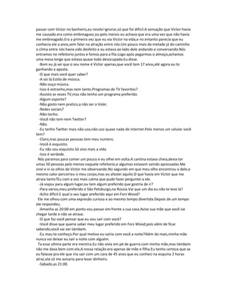 passar com Victor no banheiro,eu resolvi ignorar,só que foi dificil.A sensação que Victor havia
me causado era como embreaguez,ou pelo menos eu achava que era uma vez que não havia
me embreagado.Era a primeira vez que eu via Victor na vida,e no entanto parecia que eu
conhecia ele a anos,sem falar na atração entre nós.Um pouco mais da metade já do caminho
o clima entre nós havia sido desfeito e eu estava ao lado dele andando e conversando.Nós
entramos no refeitorio juntos e fomos para a fila.Logo após pegarmos o almoço,achamos
uma mesa longe que estava quase todo desocupada.Eu disse.
-Bom eu já sei que o seu nome é Victor apenas,que você tem 17 anos,até agora eu to
ganhando a aposta.
-O que mais você quer saber?
-A sei lá.Estilo de música.
-Não ouço música.
-Isso é estranho,mas nem tanto.Programas de TV favoritos?
-Assisto as vezes TV,mas não tenho um programa preferido.
-Algum esporte?
-Não gosto nem pratico,a não ser o Volei.
-Redes sociais?
-Não tenho.
-Você não tem nem Twitter?
-Não.
-Eu tenho Twitter mais não uso,não uso quase nada de internet.Pelo menos um celular você
tem?
-Claro,mas poucas pessoas tem meu numero.
-Você é esquisito.
-Eu não sou esquisito.Só vivo mais a vida.
-Isso é verdade.
Nós paramos para comer um pouco e eu olhei em volta.A cantina estava cheia,devia ter
umas 50 pessoas pelo menos naquele refeitorio,e algumas estavam saindo apressadas.Me
virei e vi os olhos de Victor me observando.No segundo em que meu olho encontrou o dele,o
mesmo calor percorreu o meu corpo,mas eu afastei aquilo.O que havia em Victor que me
atraia tanto?Eu com a voz mais calma que pude fazer perguntei a ele.
-Já viajou para algum lugar,ou tem algum preferido que gostria de ir?
-Para vários,meu preferido é São Petsburgo,na Rússia.Vai que um dia eu não te leve lá?
-Acho dificil.E qual o seu lugar preferido aqui em Fors Wood?
Ele me olhou com uma expresão curiosa e ao mesmo tempo divertida.Depois de um tempo
ele respondeu.
-Amanha as 20:00 em ponto vou passar em frente a sua casa.Avise sua mãe que você vai
chegar tarde e não se atrase.
-O que faz você pensar que eu vou sair com você?
-Você disse que queria saber meu lugar preferido em Fors Wood,pois além de ficar
sabendo,você vai ver támbem.
-Eu mau te conheço.Por qual motivo eu sairia com você a noite?Além do mais,minha mãe
nunca vai deixar eu sair a noite com alguém.
Ta essa ultima parte era mentira.Eu não vivia em pé de guerra com minha mãe,mas támbem
não me dava bem com ela.A nossa relação era apenas de mãe e filha.Eu tenho certeza que se
eu falasse pra ele que iria sair com um cara de 45 anos que eu conheci na esquina 2 horas
atraz,ela só me avisaria para levar dinheiro.
-Sábado,as 21:00.
 