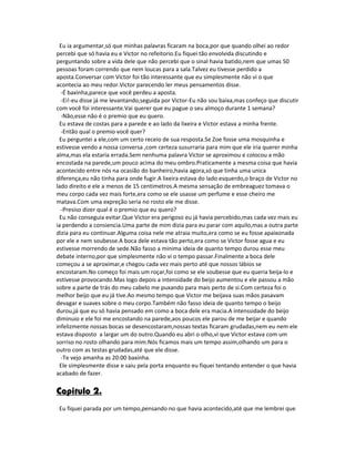 Eu ia argumentar,só que minhas palavras ficaram na boca,por que quando olhei ao redor
percebi que só havia eu e Victor no refeitorio.Eu fiquei tão envolvida discutindo e
perguntando sobre a vida dele que não percebi que o sinal havia batido,nem que umas 50
pessoas foram correndo que nem loucas para a sala.Talvez eu tivesse perdido a
aposta.Conversar com Victor foi tão interessante que eu simplesmente não vi o que
acontecia ao meu redor.Victor parecendo ler meus pensamentos disse.
-É baxinha,parece que você perdeu a aposta.
-Ei!-eu disse já me levantando,seguida por Victor-Eu não sou baixa,mas confeço que discutir
com você foi interessante.Vai querer que eu pague o seu almoço durante 1 semana?
-Não,esse não é o premio que eu quero.
Eu estava de costas para a parede e ao lado da lixeira e Victor estava a minha frente.
-Então qual o premio você quer?
Eu perguntei a ele,com um certo receio de sua resposta.Se Zoe fosse uma mosquinha e
estivesse vendo a nossa conversa ,com certeza susurraria para mim que ele iria querer minha
alma,mas ela estaria errada.Sem nenhuma palavra Victor se aproximou e colocou a mão
encostada na parede,um pouco acima do meu ombro.Praticamente a mesma coisa que havia
acontecido entre nós na ocasião do banheiro,havia agora,só que tinha uma unica
diferença,eu não tinha para onde fugir.A lixeira estava do lado esquerdo,o braço de Victor no
lado direito e ele a menos de 15 centimetros.A mesma sensação de embreaguez tomava o
meu corpo cada vez mais forte,era como se ele usasse um perfume e esse cheiro me
matava.Com uma expreção seria no rosto ele me disse.
-Presiso dizer qual é o premio que eu quero?
Eu não conseguia evitar.Que Victor era perigoso eu já havia percebido,mas cada vez mais eu
ia perdendo a consiencia.Uma parte de mim dizia para eu parar com aquilo,mas a outra parte
dizia para eu continuar.Alguma coisa nele me atraia muito,era como se eu fosse apaixonada
por ele e nem soubesse.A boca dele estava tão perto,era como se Victor fosse agua e eu
estivesse morrendo de sede.Não fasso a minima ideia de quanto tempo durou esse meu
debate interno,por que simplesmente não vi o tempo passar.Finalmente a boca dele
começou a se aproximar,e chegou cada vez mais perto até que nossos lábios se
encostaram.No começo foi mais um roçar,foi como se ele soubesse que eu queria beija-lo e
estivesse provocando.Mas logo depois a intensidade do beijo aumentou e ele passou a mão
sobre a parte de trás do meu cabelo me puxando para mais perto de si.Com certeza foi o
melhor beijo que eu já tive.Ao mesmo tempo que Victor me beijava suas mãos pasavam
devagar e suaves sobre o meu corpo.Também não fasso ideia de quanto tempo o beijo
durou,já que eu só havia pensado em como a boca dele era macia.A intenssidade do beijo
diminuio e ele foi me encostando na parede,aos poucos ele parou de me beijar e quando
infelizmente nossas bocas se desencostaram,nossas textas ficaram grudadas,nem eu nem ele
estava disposto a largar um do outro.Quando eu abri o olho,vi que Victor estava com um
sorriso no rosto olhando para mim.Nós ficamos mais um tempo assim,olhando um para o
outro com as testas grudadas,até que ele disse.
-Te vejo amanha as 20:00 baxinha.
Ele simplesmente disse e saiu pela porta enquanto eu fiquei tentando entender o que havia
acabado de fazer.
Capitulo 2.
Eu fiquei parada por um tempo,pensando no que havia acontecido,até que me lembrei que
 