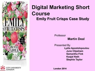 Digital Marketing Short
Course
Emily Fruit Crisps Case Study
Professor
Martin Deal
Presented By
Lydia Apostolopoulou
June Clipsham
Samantha Fink
Kaajal Nath
Stephie Taylor
London 2014
 