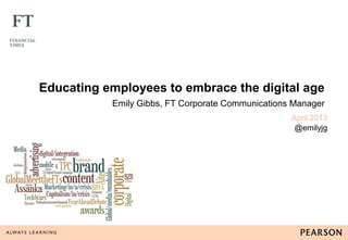 Educating employees to embrace the digital age
Emily Gibbs, FT Corporate Communications Manager
April 2013
@emilyjg
 