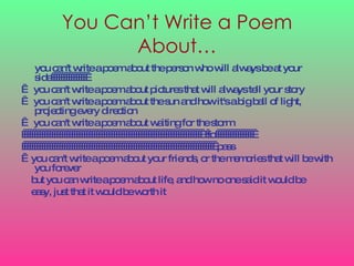 You Can’t Write a Poem About… you can't write a poem about the person who will always be at your side                   you can't write a poem about pictures that will always tell your story    you can't write a poem about the sun and how it's a big ball of light, projecting every direction    you can't write a poem about waiting for the storm                                                                             to                                                                                                 pass    you can't write a poem about your friends, or the memories that will be with you forever but you can write a poem about life, and how no one said it would be easy, just that it would be worth it   