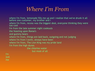Where I’m From where I'm from, lemonade fills me up and i realize that we've drunk it all before one customer, my brother and i    where I'm from, recess was the biggest deal, everyone thinking they were too cool    I'm from the late summer night cookouts the feasting upon Reese's and gummy bears   where I'm from, things are laid back, outgoing and not judging   where I'm from I swim, always have been   where I'm from, The Lion King was my pride land                      I'm from the high dunes                                the chlorine water                                       but most of all I'm just me 