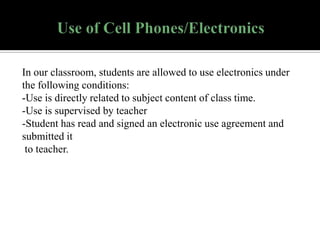 In our classroom, students are allowed to use electronics under
the following conditions:
-Use is directly related to subject content of class time.
-Use is supervised by teacher
-Student has read and signed an electronic use agreement and
submitted it
to teacher.

 