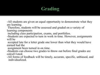 -All students are given an equal opportunity to demonstrate what they
are learning.
Therefore, students will be assessed and graded on a variety of
learning components
including class participation, exams, and portfolios.
-Students are expected to turn in work in time. However, assignments
will be
accepted late for a letter grade one lower than what they would have
earned had the
assignment been turned in on time.
-Students can choose two grades to throw out before final grades are
calcul11ated.
-All forms of feedback will be timely, accurate, specific, unbiased, and
individualized.

 