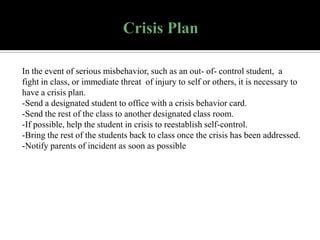 In the event of serious misbehavior, such as an out- of- control student, a
fight in class, or immediate threat of injury to self or others, it is necessary to
have a crisis plan.
-Send a designated student to office with a crisis behavior card.
-Send the rest of the class to another designated class room.
-If possible, help the student in crisis to reestablish self-control.
-Bring the rest of the students back to class once the crisis has been addressed.
-Notify parents of incident as soon as possible

 