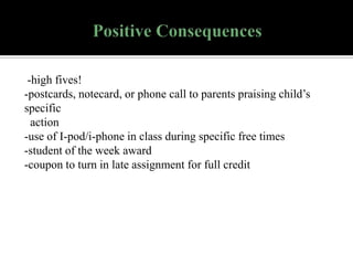 -high fives!
-postcards, notecard, or phone call to parents praising child’s
specific
action
-use of I-pod/i-phone in class during specific free times
-student of the week award
-coupon to turn in late assignment for full credit

 