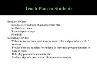 First Day of Class
Introduce self and idea of a management plan
Ice Breaker Games
Student input surveys
Fire drill!
Second Day of Class
With information from input surveys, make rules and procedures with “
students.
Provide time and supplies for students to make rule/procedure posters to
hang in room.
Role play procedures and crisis plan.
Students sign rule contract and electronic use contracts.

 