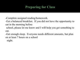 -Complete assigned reading/homework.
-Eat a balanced breakfast. If you did not have the opportunity to
eat in the morning before
school, please let me know and I will help you get something to
eat.
-Get enough sleep. Everyone needs different amounts, but plan
on at least 7 hours on a school
night.

 