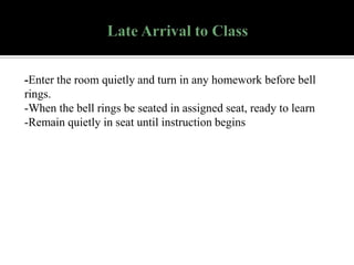 -Enter the room quietly and turn in any homework before bell
rings.
-When the bell rings be seated in assigned seat, ready to learn
-Remain quietly in seat until instruction begins

 