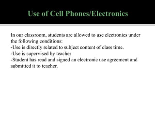 In our classroom, students are allowed to use electronics under
the following conditions:
-Use is directly related to subject content of class time.
-Use is supervised by teacher
-Student has read and signed an electronic use agreement and
submitted it to teacher.

 
