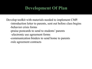 Develop toolkit with materials needed to implement CMP.
-introduction letter to parents, sent out before class begins
-behavior crisis forms
-praise postcards to send to students’ parents
-electronic use agreement forms
-communication binders to send home to parents
-rule agreement contracts

 