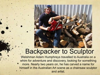 Backpacker to Sculptor Welshman Adam Humphreys travelled to Australia on a whim for adventure and discovery, looking for something more. Nearly two years on, he has carved a name for himself in the Australian Art scene as a chainsaw sculptor and artist. 