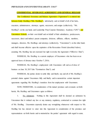 PRIVILEGED AND CONFIDENTIAL DRAFT: 5/16/17
CONFIDENTIAL SEVERANCE AGREEMENT AND GENERAL RELEASE
This Confidential Severance and Release Agreement (“Agreement”) is entered into
between Emily Hoefling (“Ms. Hoefling”), individually and on behalf of all of her heirs,
executors, administrators, attorneys, agents, successors, and assigns (collectively, “Ms.
Hoefling”) on the one hand, and Leadership Prep Canarsie Elementary Academy (“LPC”) and
Uncommon Schools, on their own behalf and on behalf of their subsidiaries, predecessors,
successors, direct and indirect parent companies, divisions, affiliates, officers, members,
managers, directors, Ms. Hoeflings and attorneys (collectively, “Uncommon”) on the other hand,
and shall become effective upon the expiration of the Revocation Period (described below),
assuming Ms. Hoefling has not exercised her right to revoke the Agreement (“Effective Date”).
WHEREAS, Ms. Hoefling is a current employee of Uncommon who has been on an
approved leave of absence since October 7, 2016;
WHEREAS, Ms. Hoefling’s employment with Uncommon will end as of close of
business on June 30, 2017 (the “Termination Date”); and
WHEREAS, the parties desire to settle fully and finally any and all of Ms. Hoefling’s
potential claims against Uncommon fully and finally and to memorialize certain important
agreements regarding Ms. Hoefling’s transition from her employment with Uncommon.
NOW, THEREFORE, in consideration of the mutual promises and covenants set forth
herein, Ms. Hoefling and Uncommon agree as follows:
1. No Admission. Nothing in this Agreement shall be deemed an admission by
Uncommon that it violated any law or any statutory, regulatory, contractual or common law right
of Ms. Hoefling. Uncommon expressly denies any wrongdoing whatsoever with respect to Ms.
Hoefling but has elected to enter into this Agreement in consideration of the promises and
representations set forth herein and to memorialize the parties’ agreement with regard to same.
 
