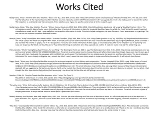 Works Cited
Boddy-Evans, Alistair. "Timeline: Mau Mau Rebellion." About.com. N.p., 2010. Web. 27 Oct. 2010. <http://africanhistory.about.com/od/kenya/a/ MauMauTimeline.htm>. This site gives a time
line that tells when all the important events of the rebellion occurred. I basically used the CRAPP text to determine if it was a good site or not. I also made a point to research the author.
This helped me to understand what the main events of the rebellion were. It gave me specific events to look at for the research paper.
Boddy-Evans, Alistair. “Mau Mau Rebellion TImeline .” African History. About.com, 2010. Web. 22 Oct. 2010. <http://africanhistory.about.com/ od/ kenya/ a/ MauMauTimeline_2.htm>. This
article gives me specific dates of major events for the Mau Mau. It has tons of information on dates for Kenya and Mau Mau. I gave this article the CRAAP test and it passed. I searched
the website on google and it is legit. I have read other articles and the information is similar. This article helped me by giving me dates for events. I used several dates in my writings. This
was the only site that was completely dedicated to dates.
Bowcott, Owen. “Army Tortured Mau Mau rebels in 1950s.” Guardian. Guardian, 5 Feb. 2005. Web. 22 Oct. 2010. <http://www.guardian.co.uk/ uk/ 2005/ feb/ 05/ kenya.freedomofinformation>.
This article is about the British torturing Mau Mau rebels. It basically sums up how violent and intense this was. I evaluated this information by usuing the CRAAP test, and it succeeded. I
also searched the website on google, and all of it was positive. I have also seen similar information of other pages, so it must be correct. This source helped me out by explaining how
scary and dangerous the British and Mau Mau were. They did horrible things to eachother when they captured one another. It made me realize how real this whole thing was.
Elkins, Caroline. “What’s Tearing Kenya Apart? History, For one Thing.” The Washington Post 6 Jan. 2008: n. pag. The Washington Post. Web. 26 Oct. 2010. <http://www.washingtonpost.com/ wp-
dyn/ content/ article/ 2008/ 01/ 04/ AR2008010404300.html>. This article is written about how the history of Kenya still affects them today. Even though it was more than 50 years ago, it
still lives with them. I evaluated the newspaper with the CRAAP test, and it passed. The Washington Post is a reliable source that would not post false information. This also is believable
information.This source helped me by giving me a present day effect. I wasn’t aware that even today, people in Kenya are suffering because of it. It will live with them forever.
Foggo, Daniel. "Britain sued for millions by Mau Mau terrorists; Ex-servicemen angered as vicious fighters seek compensation." Sunday Telegraph 10 Nov. 2002: n. pag. Global Issues in Context.
Web. 26 Oct. 2010. <http://find.galegroup.com/gic/ infomark.do?&contentSet=IAC-Documents&idigest=b527955b5caccdb4b4a2d40e86fe061a&type=retrieve&tabID=T004&prodId=
GIC&docId=CJ94138163&source=gale&userGroupName=cant 48040&version=1.0>. This article tells about how the Mau Mau are suing Britain because of how they were treated when
captured. GIC was suggested by the teachers so I assume that it can be trusted. Also I found information about this article on other sites which leads me to believe it is a true article. I had
thought that Mau Mau rebellion had just died, but I was wrong. I now know that the Mau Mau are still fighting in a more civil way.
Goodhart, Philip, Sir. “How We Teated Mau Mau detainees; Letter.” Letter. The Times 12
May 2004: 19. Global Issues in Context. Web. 22 Oct. 2010. <http://find.galegroup.com/ gic/ infomark.do?&contentSet=IAC-
Documents&idigest=b527955b5caccdb4b4a2d40e86fe061a&type=retrieve&tabID=T006&prodId=GIC&docId=CJ116501069&source=gale&userGroupName=cant48040&version=1.0>.
“Kenyatta, Jomo.” Africa: An Encyclopedia for Students. Ed. John Middleton. Vol. 2. New York: Charles Scribner’s Sons, 2002. 184-185. Gale Virtual Reference Library. Web. 26 Oct. 2010.
<http://go.galegroup.com/ ps/ i.do?id=GALE|CX3400100208&v=2.1&u=cant48040&it=r&p=GVRL&sw=w>. The article explains the life and accomplishments of Jomo Kenyatta. He was the
first president after independence. I evaluated the article by using the CRAAP test. I also read the article carefully and found key pieces of information. The article enhanced my view of
Kenya’s government. It taught me how Kenyatta helped Kenya’s government and citizens.
Naidoo, Beverley. Burn My Heart. New York: HarperCollins, 2007. Print. This was the novel informing me of the issue of Mau Mau in Kenya. It is a fictional story with truth to the depictions it
gives of the Mau Mau. It gives a personal account of Mau Mau rituals and the Mau Mau mind set. It enhanced my knowledge of Mau Mau by giving a relatable storyline to a real world
issue.
"Mau Mau." Encyclopaedia Britannica Online Academic Edition. N.p., 2010. Web. 26 Oct. 2010. <http://www.britannica.com/EBchecked/topic/369878/Mau-Mau>. This site basically summarizes
the Mau-Mau rebellion. I have found this information on other sites so I am positive that it is accurate. Plus this seems to be an educational site. Thanks to this site I now know about how
the British banned the Mau-Mau. I also now know now that a former Mau-Mau representative who had been jailed became the prime minister of Kenya.
 
