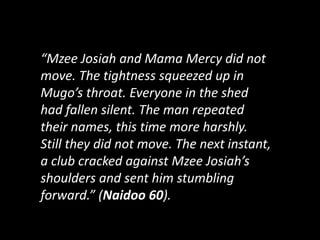 “Mzee Josiah and Mama Mercy did not
move. The tightness squeezed up in
Mugo’s throat. Everyone in the shed
had fallen silent. The man repeated
their names, this time more harshly.
Still they did not move. The next instant,
a club cracked against Mzee Josiah’s
shoulders and sent him stumbling
forward.” (Naidoo 60).
 