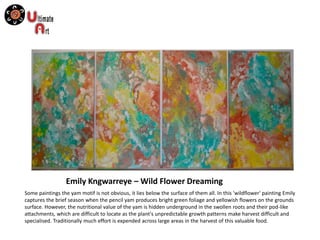 Emily Kngwarreye – Wild Flower Dreaming
Some paintings the yam motif is not obvious, it lies below the surface of them all. In this 'wildflower' painting Emily
captures the brief season when the pencil yam produces bright green foliage and yellowish flowers on the grounds
surface. However, the nutritional value of the yam is hidden underground in the swollen roots and their pod-like
attachments, which are difficult to locate as the plant's unpredictable growth patterns make harvest difficult and
specialised. Traditionally much effort is expended across large areas in the harvest of this valuable food.
 