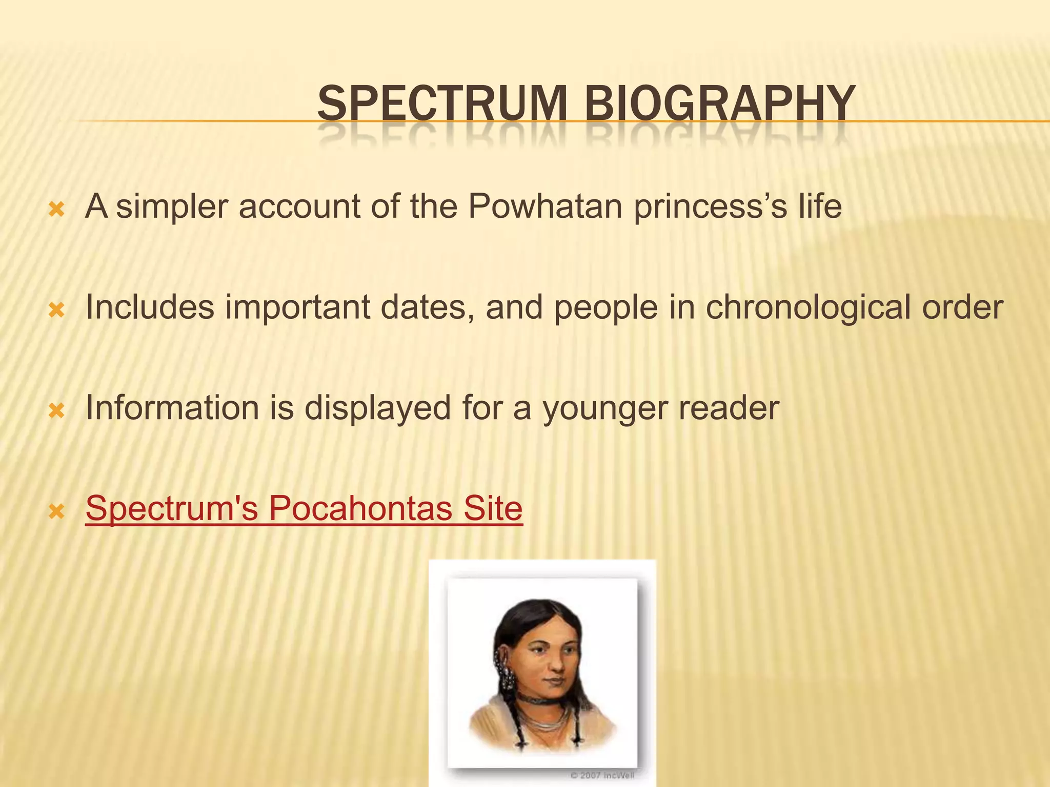 	Spectrum BiographyA simpler account of the Powhatan princess’s lifeIncludes important dates, and people in chronological orderInformation is displayed for a younger readerSpectrum's Pocahontas Site