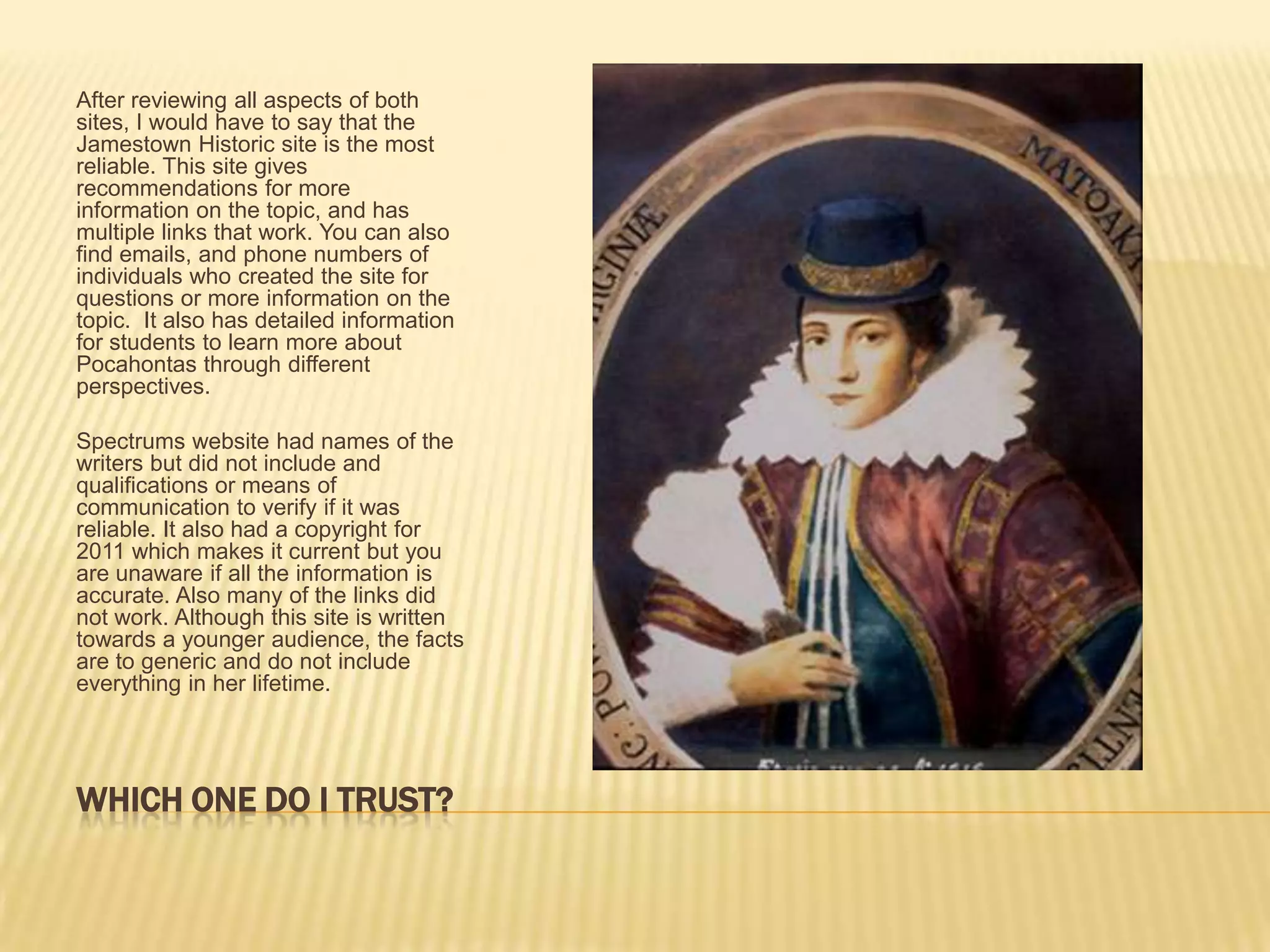 Which one do I trust?After reviewing all aspects of both sites, I would have to say that the Jamestown Historic site is the most reliable. This site gives recommendations for more information on the topic, and has multiple links that work. You can also find emails, and phone numbers of individuals who created the site for questions or more information on the topic.  It also has detailed information for students to learn more about Pocahontas through different perspectives.Spectrums website had names of the writers but did not include and qualifications or means of communication to verify if it was reliable. It also had a copyright for 2011 which makes it current but you are unaware if all the information is accurate. Also many of the links did not work. Although this site is written towards a younger audience, the facts are to generic and do not include everything in her lifetime. 