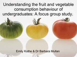 Understanding the fruit and vegetable
     consumption behaviour of
undergraduates: A focus group study.




       Emily Kothe & Dr Barbara Mullan
Emily Kothe
 