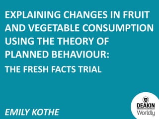 EXPLAINING CHANGES IN FRUIT
AND VEGETABLE CONSUMPTION
USING THE THEORY OF
PLANNED BEHAVIOUR:
THE FRESH FACTS TRIAL



EMILY KOTHE
 
