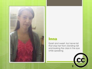 Inna
Quiet and sweet, but never let
that stop her from standing tall
and looking the class in the eye
while speaking.
 