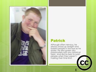 Patrick
Although often nervous, he
always stood up straight and
looked people in the eye as he
spoke. He also spoke very
passionately with any historical
topic. And did his best to warn
people when they weren’t
making their time limit.
 